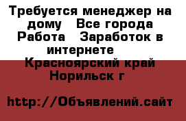 Требуется менеджер на дому - Все города Работа » Заработок в интернете   . Красноярский край,Норильск г.